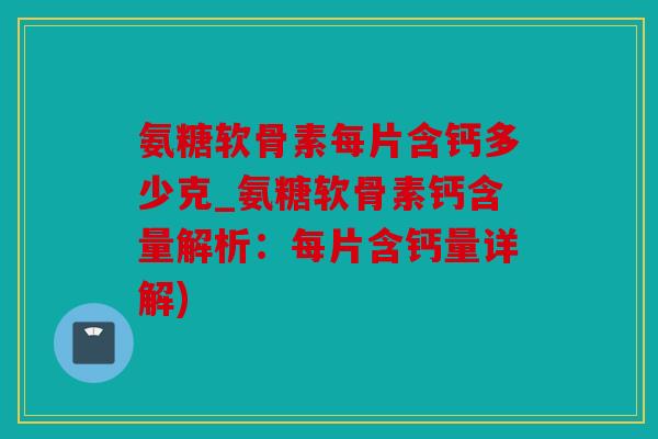 氨糖软骨素每片含钙多少克_氨糖软骨素钙含量解析：每片含钙量详解)