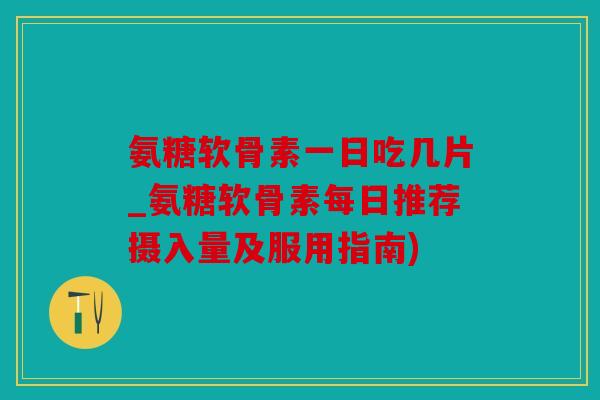 氨糖软骨素一日吃几片_氨糖软骨素每日推荐摄入量及服用指南)