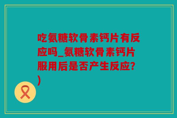 吃氨糖软骨素钙片有反应吗_氨糖软骨素钙片服用后是否产生反应？)