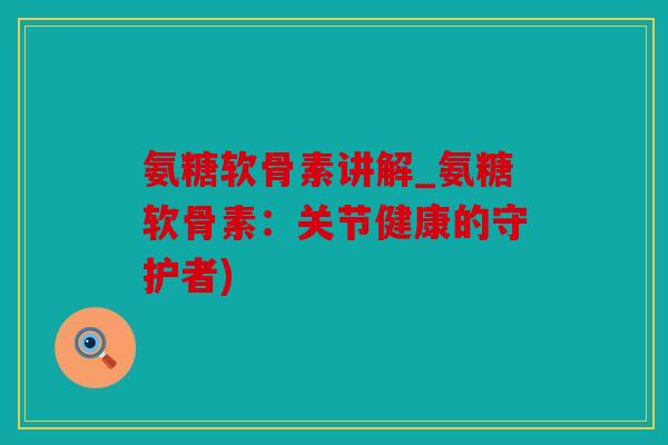 氨糖软骨素讲解_氨糖软骨素：关节健康的守护者)