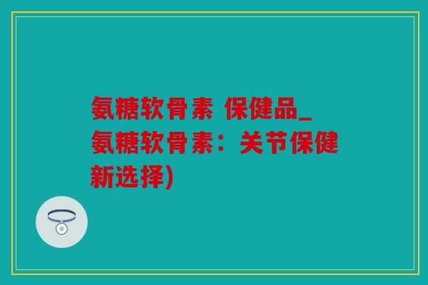 氨糖软骨素 保健品_氨糖软骨素：关节保健新选择)