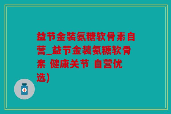 益节金装氨糖软骨素自营_益节金装氨糖软骨素 健康关节 自营优选)