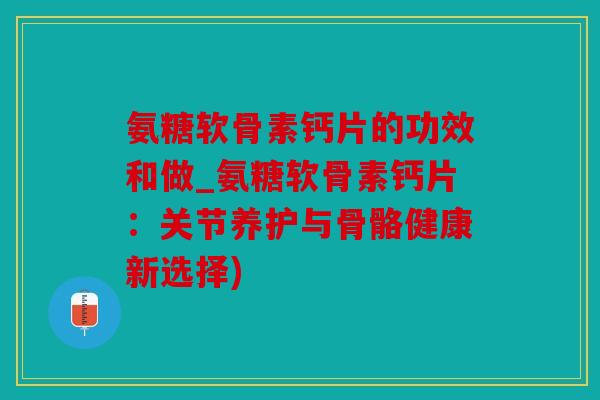 氨糖软骨素钙片的功效和做_氨糖软骨素钙片：关节养护与骨骼健康新选择)