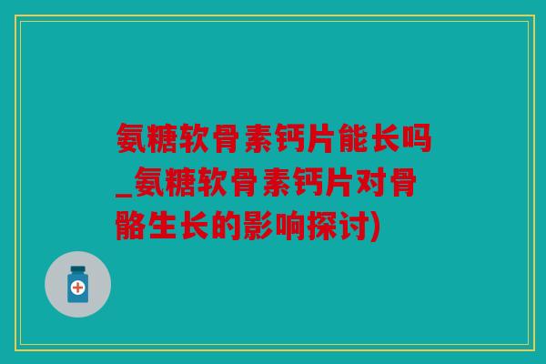 氨糖软骨素钙片能长吗_氨糖软骨素钙片对骨骼生长的影响探讨)