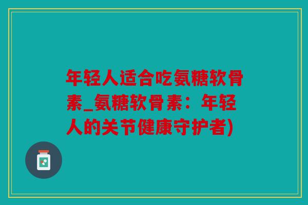 年轻人适合吃氨糖软骨素_氨糖软骨素：年轻人的关节健康守护者)