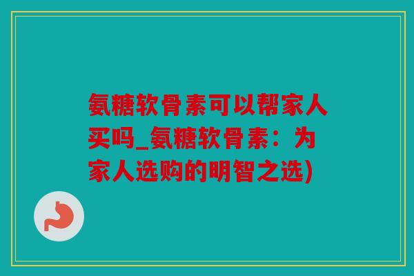 氨糖软骨素可以帮家人买吗_氨糖软骨素：为家人选购的明智之选)