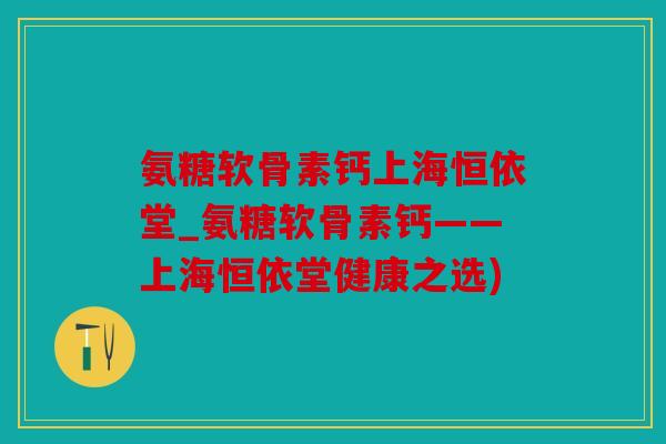 氨糖软骨素钙上海恒依堂_氨糖软骨素钙——上海恒依堂健康之选)