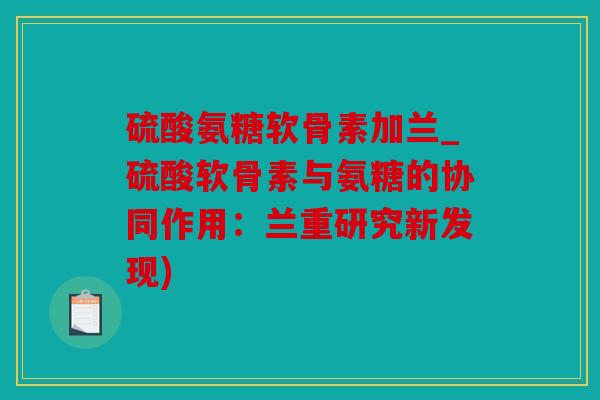 硫酸氨糖软骨素加兰_硫酸软骨素与氨糖的协同作用：兰重研究新发现)