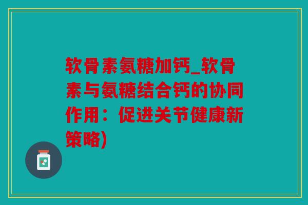 软骨素氨糖加钙_软骨素与氨糖结合钙的协同作用：促进关节健康新策略)