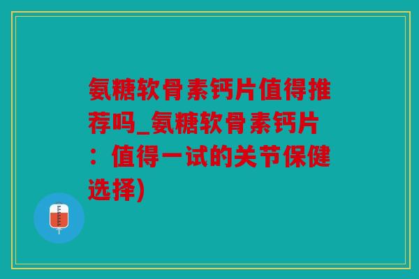 氨糖软骨素钙片值得推荐吗_氨糖软骨素钙片：值得一试的关节保健选择)