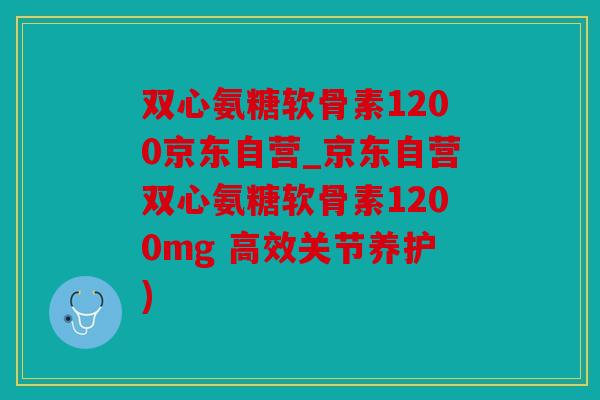 双心氨糖软骨素1200京东自营_京东自营双心氨糖软骨素1200mg 高效关节养护)