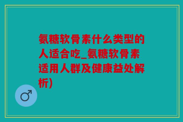 氨糖软骨素什么类型的人适合吃_氨糖软骨素适用人群及健康益处解析)