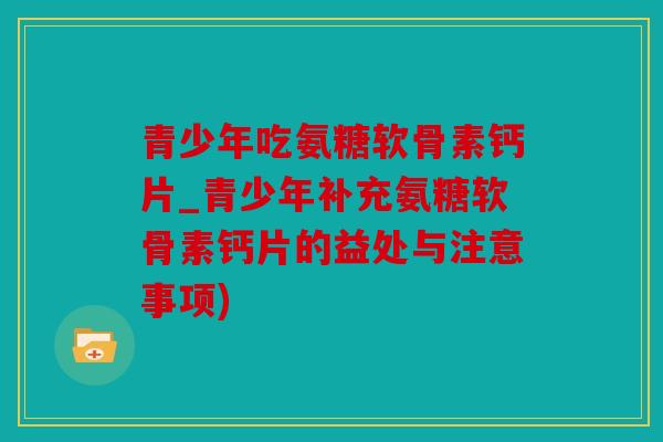 青少年吃氨糖软骨素钙片_青少年补充氨糖软骨素钙片的益处与注意事项)