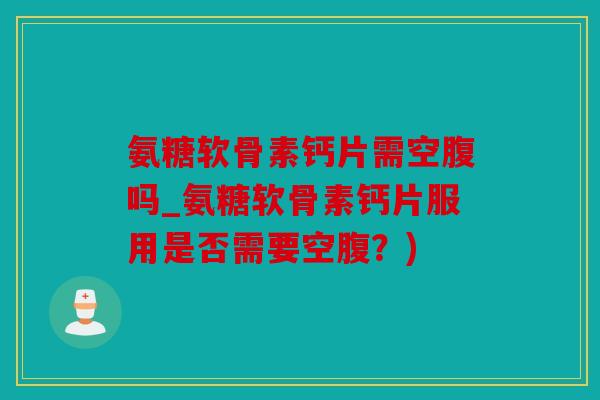 氨糖软骨素钙片需空腹吗_氨糖软骨素钙片服用是否需要空腹？)