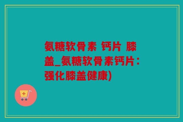 氨糖软骨素 钙片 膝盖_氨糖软骨素钙片：强化膝盖健康)