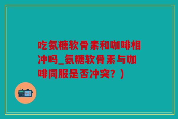 吃氨糖软骨素和咖啡相冲吗_氨糖软骨素与咖啡同服是否冲突？)