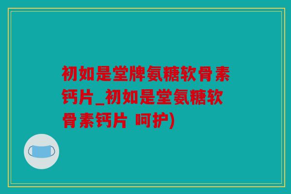 初如是堂牌氨糖软骨素钙片_初如是堂氨糖软骨素钙片 呵护)