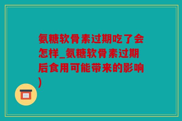 氨糖软骨素过期吃了会怎样_氨糖软骨素过期后食用可能带来的影响)