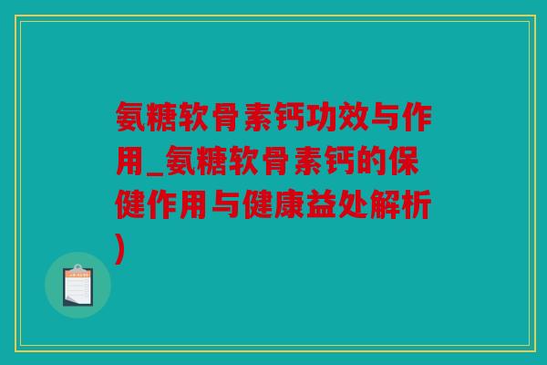 氨糖软骨素钙功效与作用_氨糖软骨素钙的保健作用与健康益处解析)