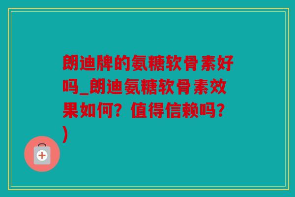 朗迪牌的氨糖软骨素好吗_朗迪氨糖软骨素效果如何？值得信赖吗？)