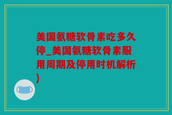 美国氨糖软骨素吃多久停_美国氨糖软骨素服用周期及停用时机解析)