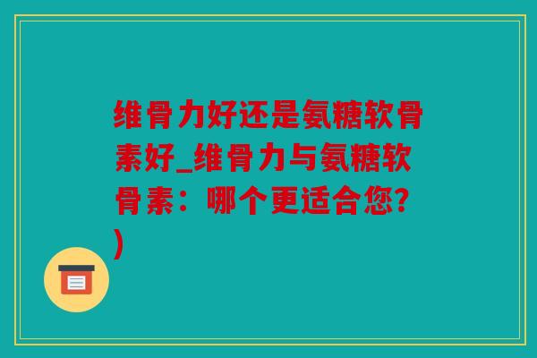 维骨力好还是氨糖软骨素好_维骨力与氨糖软骨素：哪个更适合您？)