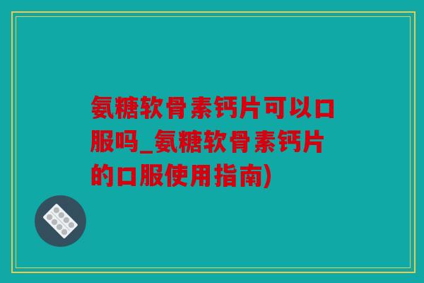 氨糖软骨素钙片可以口服吗_氨糖软骨素钙片的口服使用指南)