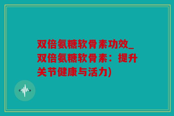 双倍氨糖软骨素功效_双倍氨糖软骨素：提升关节健康与活力)