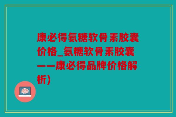 康必得氨糖软骨素胶囊价格_氨糖软骨素胶囊——康必得品牌价格解析)