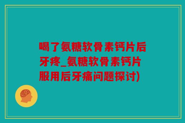 喝了氨糖软骨素钙片后牙疼_氨糖软骨素钙片服用后牙痛问题探讨)