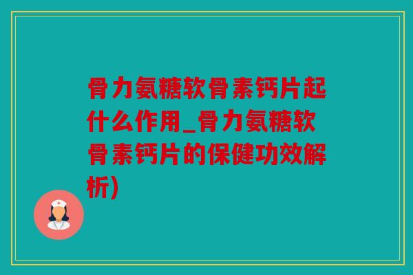 骨力氨糖软骨素钙片起什么作用_骨力氨糖软骨素钙片的保健功效解析)