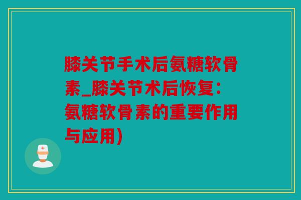 膝关节手术后氨糖软骨素_膝关节术后恢复：氨糖软骨素的重要作用与应用)