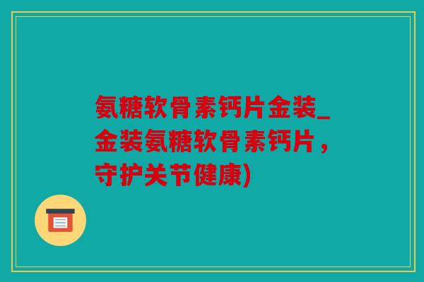 氨糖软骨素钙片金装_金装氨糖软骨素钙片，守护关节健康)