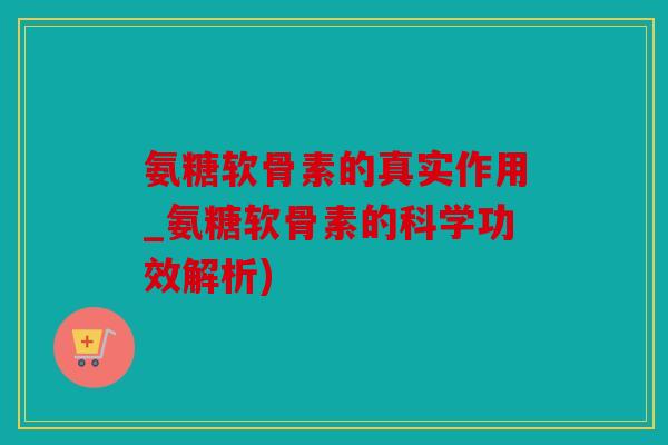 氨糖软骨素的真实作用_氨糖软骨素的科学功效解析)