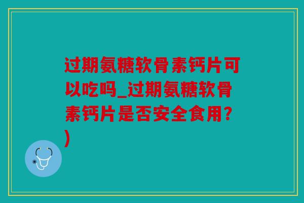 过期氨糖软骨素钙片可以吃吗_过期氨糖软骨素钙片是否安全食用？)