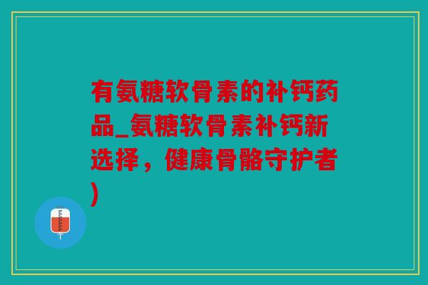 有氨糖软骨素的补钙药品_氨糖软骨素补钙新选择，健康骨骼守护者)