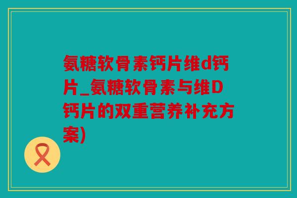 氨糖软骨素钙片维d钙片_氨糖软骨素与维D钙片的双重营养补充方案)