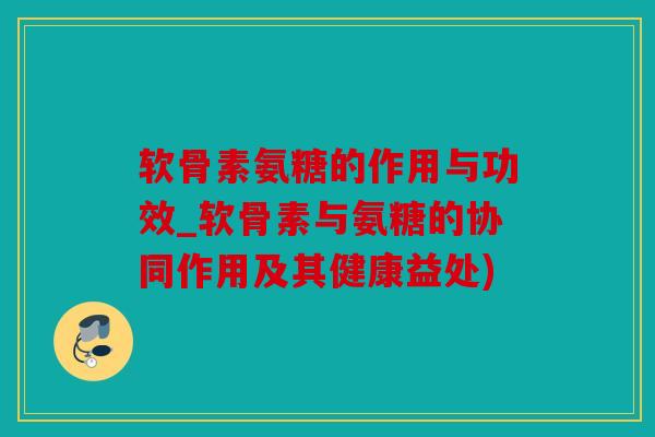 软骨素氨糖的作用与功效_软骨素与氨糖的协同作用及其健康益处)