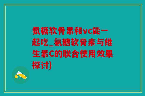 氨糖软骨素和vc能一起吃_氨糖软骨素与维生素C的联合使用效果探讨)