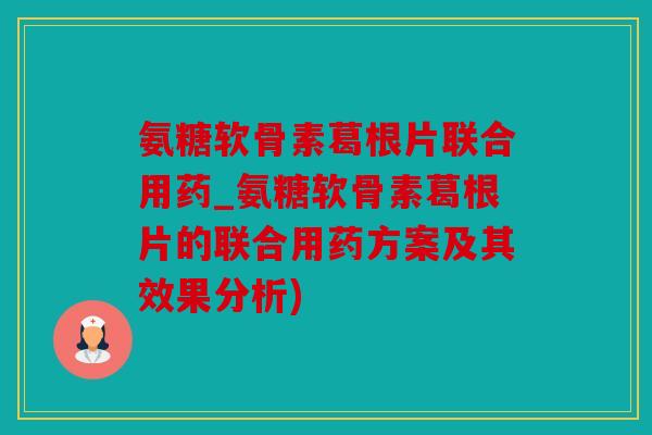 氨糖软骨素葛根片联合用药_氨糖软骨素葛根片的联合用药方案及其效果分析)