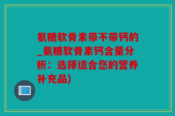 氨糖软骨素带不带钙的_氨糖软骨素钙含量分析：选择适合您的营养补充品)