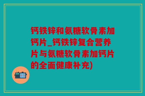 钙铁锌和氨糖软骨素加钙片_钙铁锌复合营养片与氨糖软骨素加钙片的全面健康补充)