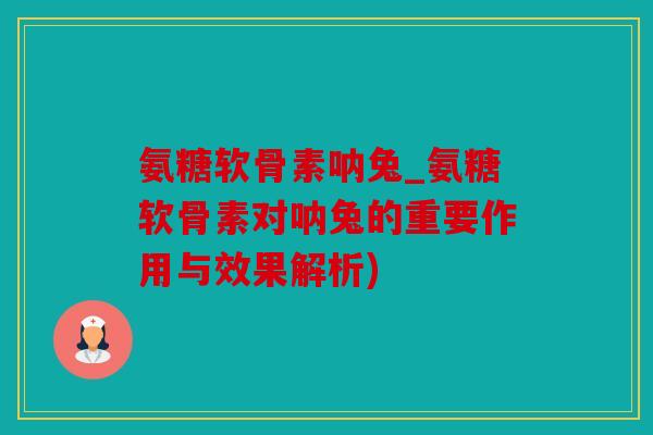 氨糖软骨素呐兔_氨糖软骨素对呐兔的重要作用与效果解析)