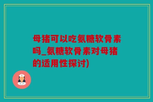 母猪可以吃氨糖软骨素吗_氨糖软骨素对母猪的适用性探讨)