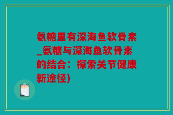 氨糖里有深海鱼软骨素_氨糖与深海鱼软骨素的结合：探索关节健康新途径)