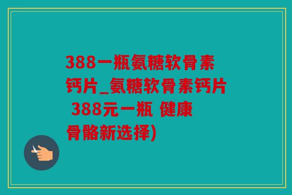 388一瓶氨糖软骨素钙片_氨糖软骨素钙片 388元一瓶 健康骨骼新选择)