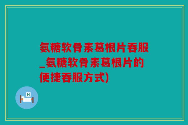 氨糖软骨素葛根片吞服_氨糖软骨素葛根片的便捷吞服方式)