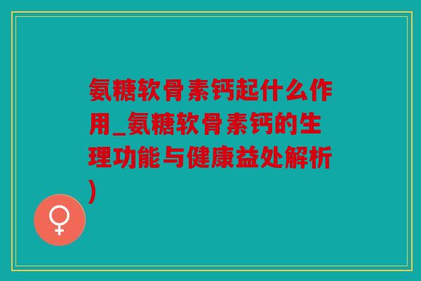 氨糖软骨素钙起什么作用_氨糖软骨素钙的生理功能与健康益处解析)