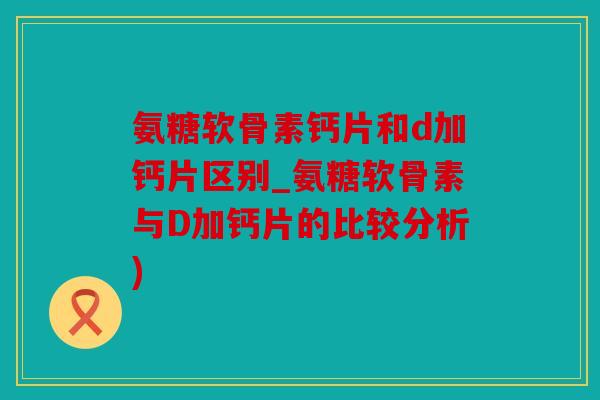 氨糖软骨素钙片和d加钙片区别_氨糖软骨素与D加钙片的比较分析)