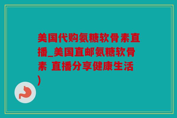 美国代购氨糖软骨素直播_美国直邮氨糖软骨素 直播分享健康生活)